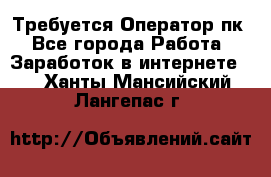 Требуется Оператор пк - Все города Работа » Заработок в интернете   . Ханты-Мансийский,Лангепас г.